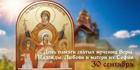 30 сентября Церковь чтит память мучениц Веры, Надежды, Любви и матери их Софии.
Поздравляем со светлым праздником!

Вера, Надежда, Любовь и матерь их София – раннехристианские мученицы, жившие во 2 веке нашей эры в Римской империи. Известно, что София была родом из Милана. Она рано овдовела, после чего перебралась в Рим. Своих дочерей София воспитывала в христианской вере и даже дала им имена в честь главных христианских добродетелей – Вера, Надежда и Любовь.

В те годы римское государство жестоко преследовало верующих во Христа. Маленьких девочек (старшей Вере тогда было всего 12, а младшей Любови лишь 9) арестовали, подвергли истязаниям, а затем умертвили на глазах их матери. Сама София скончалась у могилы своих дочерей. Но трагическая судьба на земле обернулась для мучениц вечной славой в ином мире. Церковь причислила их к лику святых и сегодня по молитвам к ним происходят чудеса.